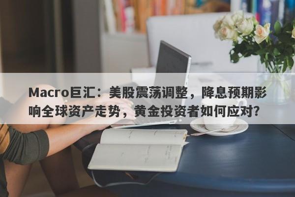 Macro巨汇：美股震荡调整，降息预期影响全球资产走势，黄金投资者如何应对？