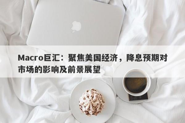 Macro巨汇：聚焦美国经济，降息预期对市场的影响及前景展望