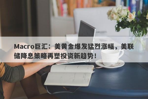 Macro巨汇：美黄金爆发猛烈涨幅，美联储降息策略再塑投资新趋势！