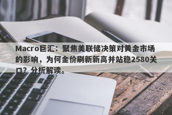 Macro巨汇：聚焦美联储决策对黄金市场的影响，为何金价刷新新高并站稳2580关口？分析解读。