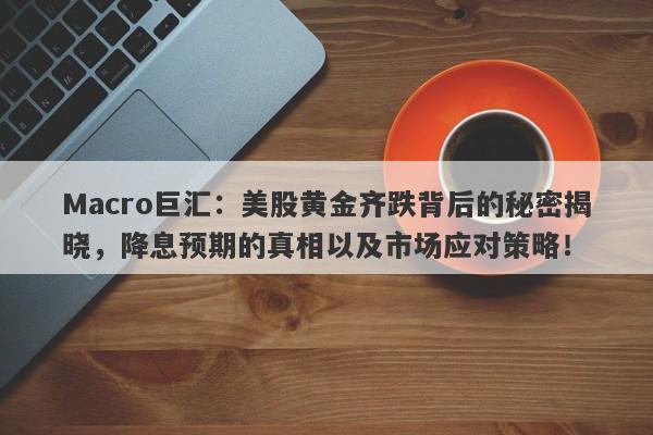 Macro巨汇：美股黄金齐跌背后的秘密揭晓，降息预期的真相以及市场应对策略！