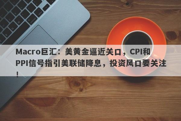 Macro巨汇：美黄金逼近关口，CPI和PPI信号指引美联储降息，投资风口要关注！