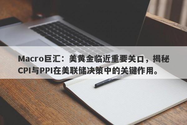 Macro巨汇：美黄金临近重要关口，揭秘CPI与PPI在美联储决策中的关键作用。
