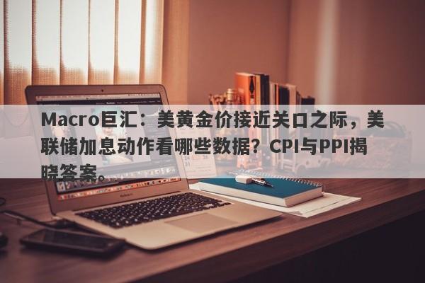 Macro巨汇：美黄金价接近关口之际，美联储加息动作看哪些数据？CPI与PPI揭晓答案。