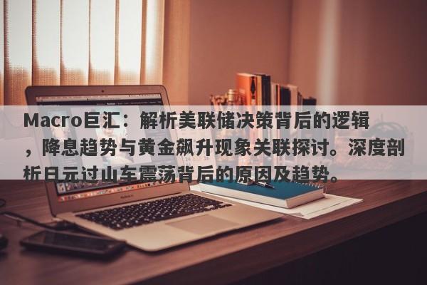 Macro巨汇：解析美联储决策背后的逻辑，降息趋势与黄金飙升现象关联探讨。深度剖析日元过山车震荡背后的原因及趋势。
