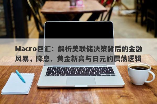 Macro巨汇：解析美联储决策背后的金融风暴，降息、黄金新高与日元的震荡逻辑