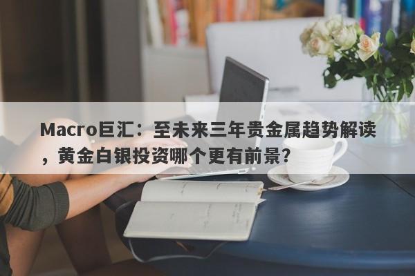 Macro巨汇：至未来三年贵金属趋势解读，黄金白银投资哪个更有前景？