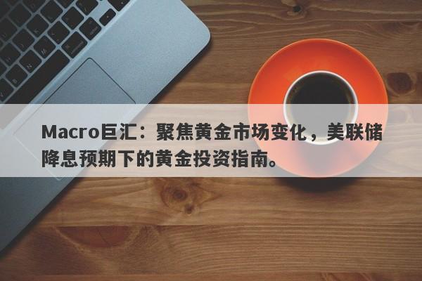 Macro巨汇：聚焦黄金市场变化，美联储降息预期下的黄金投资指南。