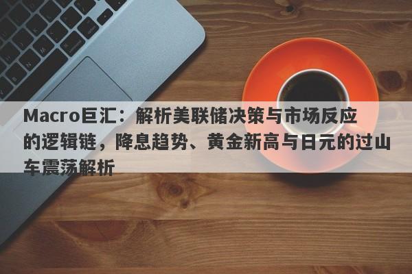 Macro巨汇：解析美联储决策与市场反应的逻辑链，降息趋势、黄金新高与日元的过山车震荡解析