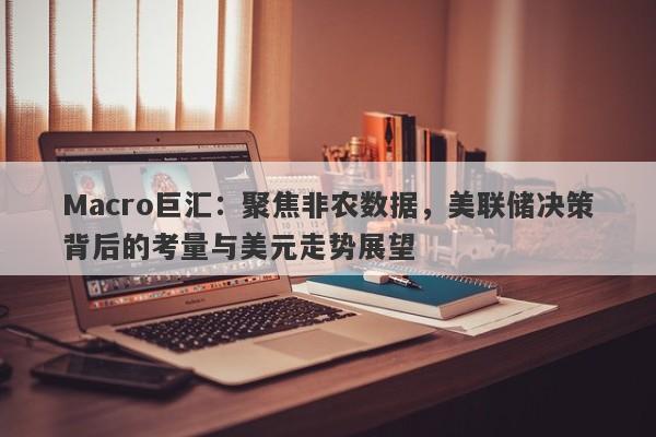 Macro巨汇：聚焦非农数据，美联储决策背后的考量与美元走势展望