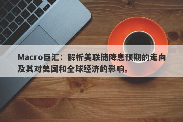 Macro巨汇：解析美联储降息预期的走向及其对美国和全球经济的影响。