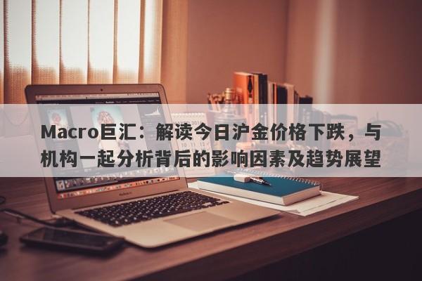 Macro巨汇：解读今日沪金价格下跌，与机构一起分析背后的影响因素及趋势展望