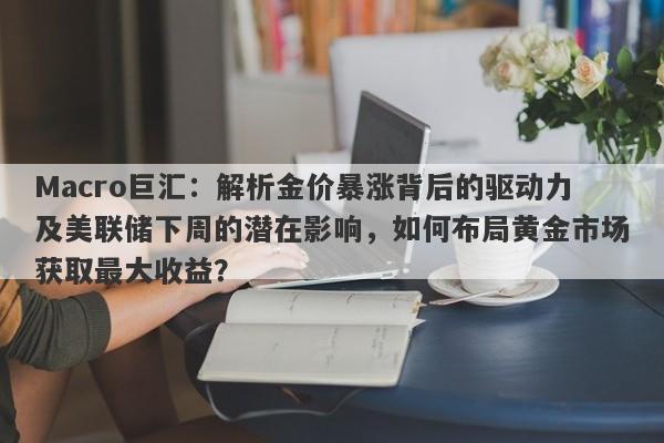 Macro巨汇：解析金价暴涨背后的驱动力及美联储下周的潜在影响，如何布局黄金市场获取最大收益？