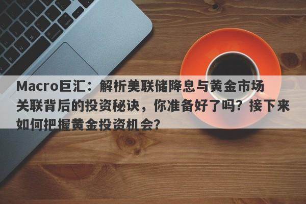 Macro巨汇：解析美联储降息与黄金市场关联背后的投资秘诀，你准备好了吗？接下来如何把握黄金投资机会？