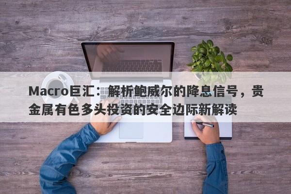 Macro巨汇：解析鲍威尔的降息信号，贵金属有色多头投资的安全边际新解读