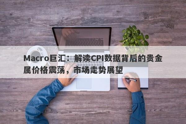 Macro巨汇：解读CPI数据背后的贵金属价格震荡，市场走势展望