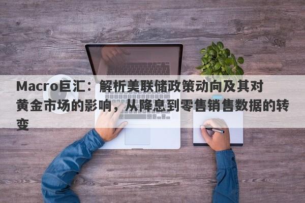 Macro巨汇：解析美联储政策动向及其对黄金市场的影响，从降息到零售销售数据的转变