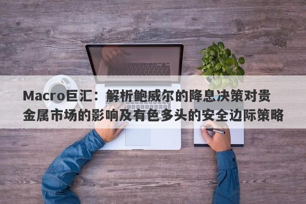 Macro巨汇：解析鲍威尔的降息决策对贵金属市场的影响及有色多头的安全边际策略