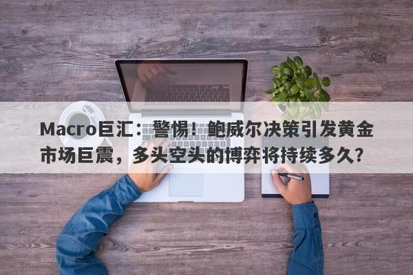 Macro巨汇：警惕！鲍威尔决策引发黄金市场巨震，多头空头的博弈将持续多久？