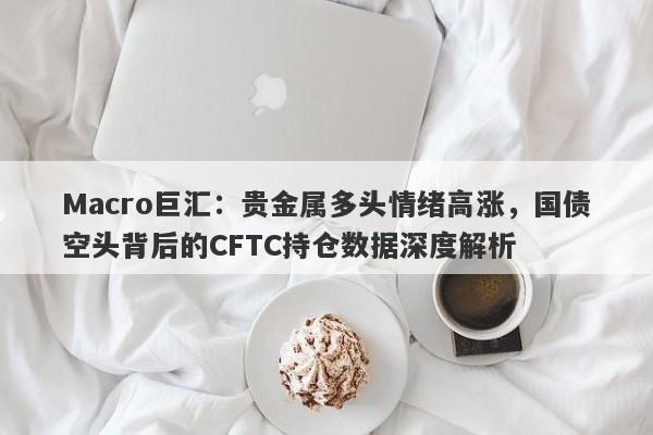 Macro巨汇：贵金属多头情绪高涨，国债空头背后的CFTC持仓数据深度解析