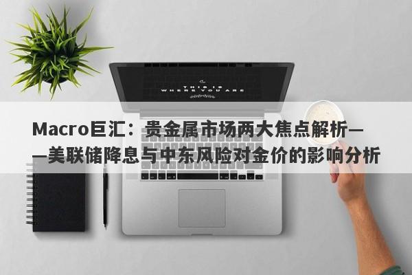 Macro巨汇：贵金属市场两大焦点解析——美联储降息与中东风险对金价的影响分析