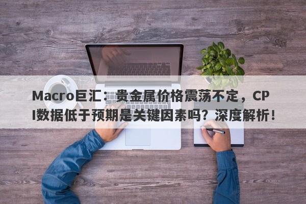 Macro巨汇：贵金属价格震荡不定，CPI数据低于预期是关键因素吗？深度解析！