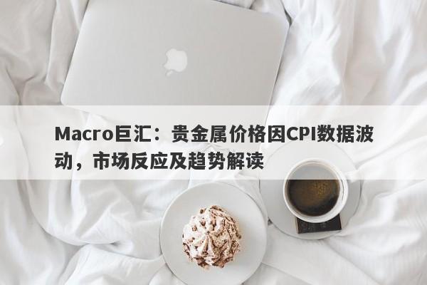 Macro巨汇：贵金属价格因CPI数据波动，市场反应及趋势解读