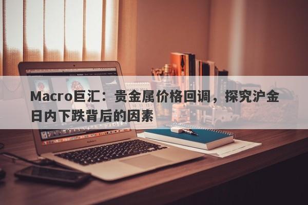 Macro巨汇：贵金属价格回调，探究沪金日内下跌背后的因素
