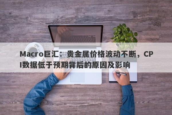 Macro巨汇：贵金属价格波动不断，CPI数据低于预期背后的原因及影响