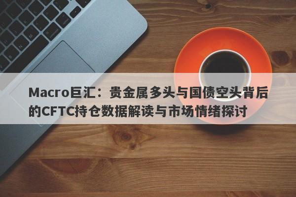 Macro巨汇：贵金属多头与国债空头背后的CFTC持仓数据解读与市场情绪探讨