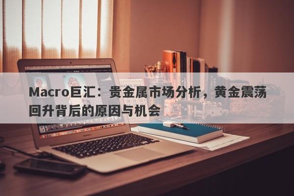 Macro巨汇：贵金属市场分析，黄金震荡回升背后的原因与机会