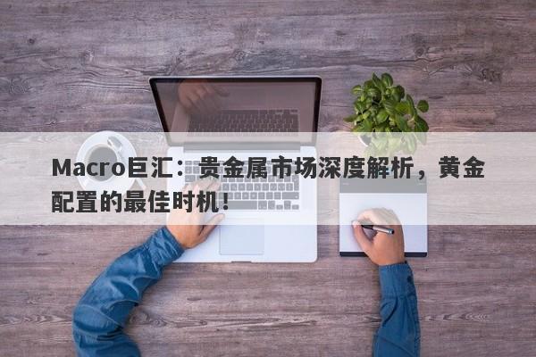 Macro巨汇：贵金属市场深度解析，黄金配置的最佳时机！