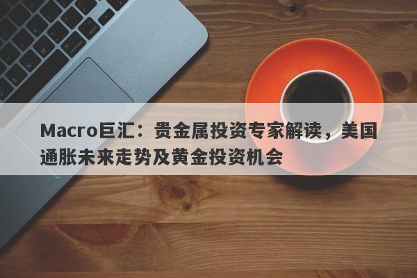 Macro巨汇：贵金属投资专家解读，美国通胀未来走势及黄金投资机会