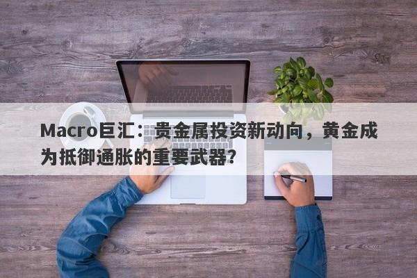 Macro巨汇：贵金属投资新动向，黄金成为抵御通胀的重要武器？