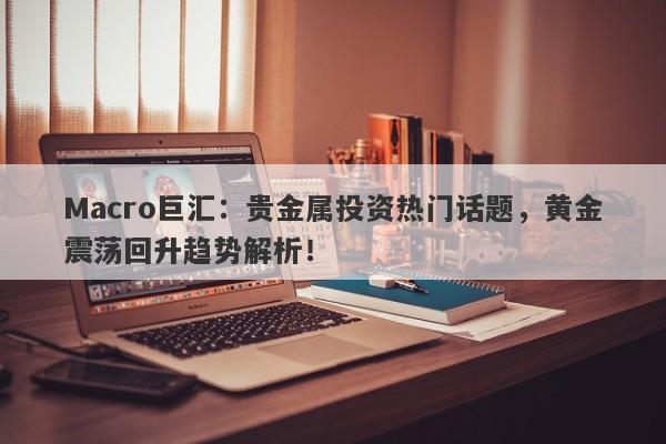 Macro巨汇：贵金属投资热门话题，黄金震荡回升趋势解析！