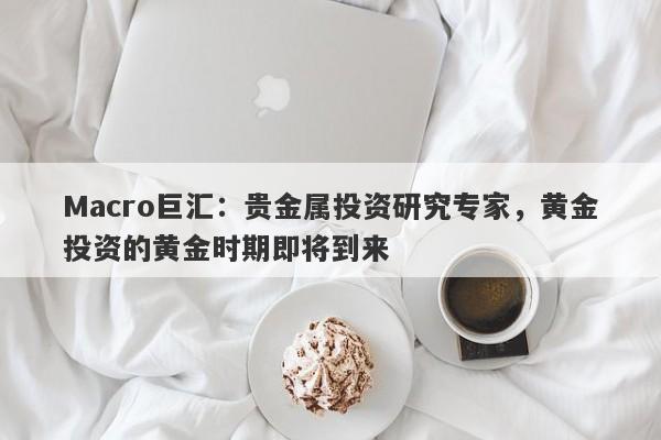 Macro巨汇：贵金属投资研究专家，黄金投资的黄金时期即将到来