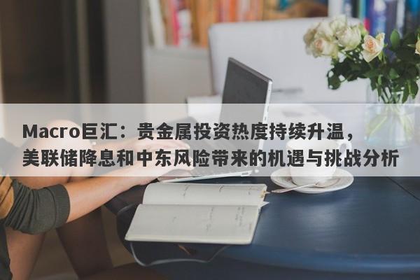 Macro巨汇：贵金属投资热度持续升温，美联储降息和中东风险带来的机遇与挑战分析