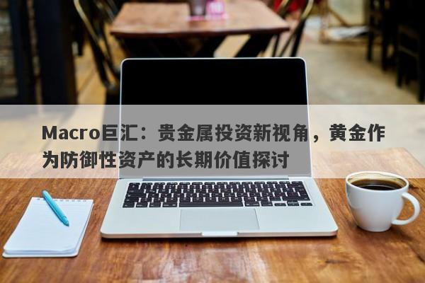 Macro巨汇：贵金属投资新视角，黄金作为防御性资产的长期价值探讨