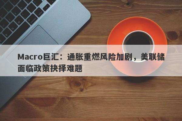Macro巨汇：通胀重燃风险加剧，美联储面临政策抉择难题