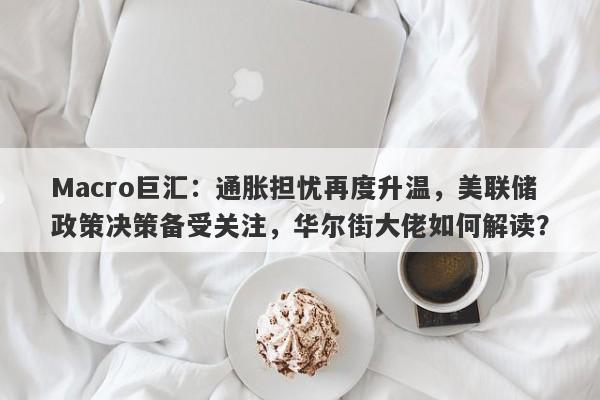 Macro巨汇：通胀担忧再度升温，美联储政策决策备受关注，华尔街大佬如何解读？