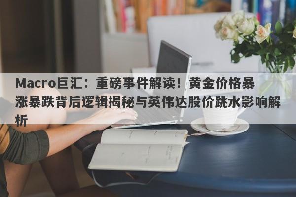 Macro巨汇：重磅事件解读！黄金价格暴涨暴跌背后逻辑揭秘与英伟达股价跳水影响解析