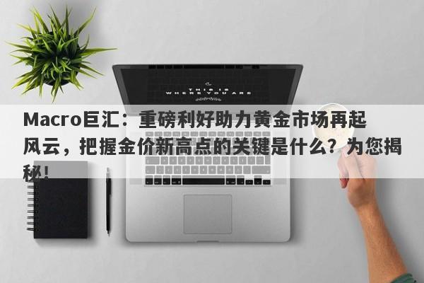Macro巨汇：重磅利好助力黄金市场再起风云，把握金价新高点的关键是什么？为您揭秘！