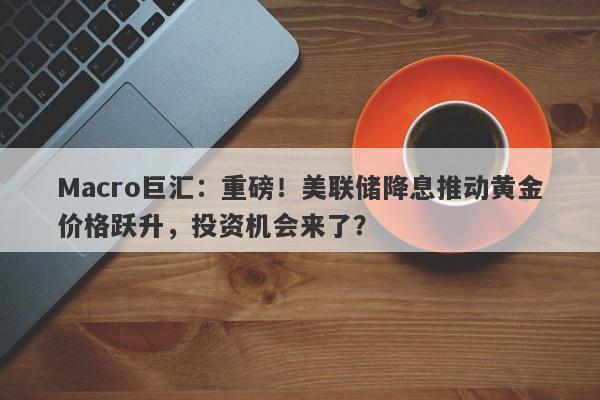 Macro巨汇：重磅！美联储降息推动黄金价格跃升，投资机会来了？