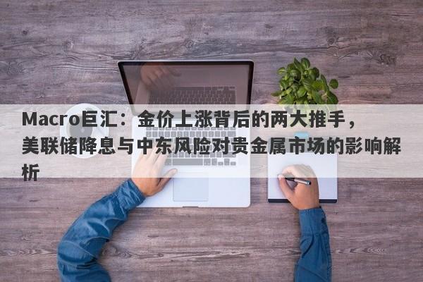 Macro巨汇：金价上涨背后的两大推手，美联储降息与中东风险对贵金属市场的影响解析