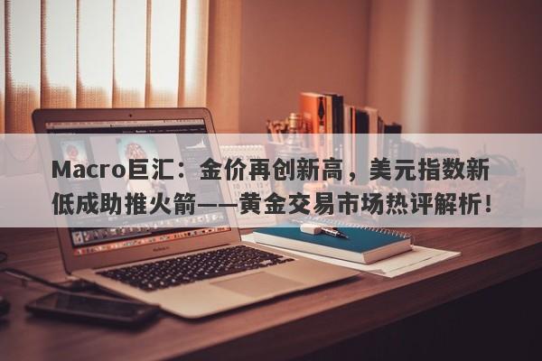 Macro巨汇：金价再创新高，美元指数新低成助推火箭——黄金交易市场热评解析！