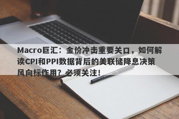 Macro巨汇：金价冲击重要关口，如何解读CPI和PPI数据背后的美联储降息决策风向标作用？必须关注！