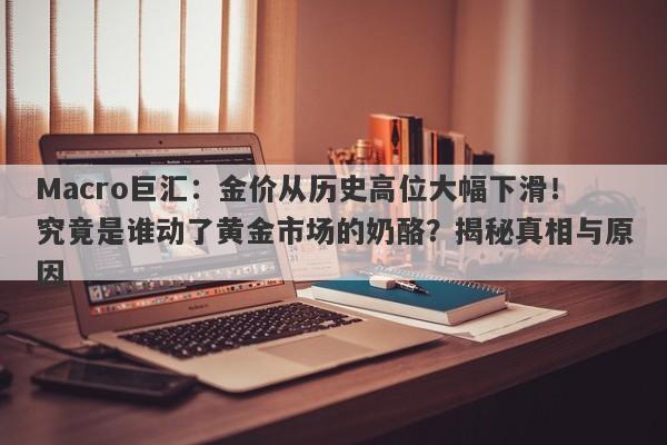 Macro巨汇：金价从历史高位大幅下滑！究竟是谁动了黄金市场的奶酪？揭秘真相与原因