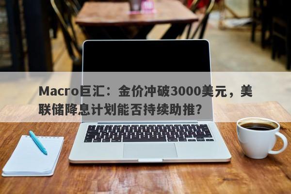 Macro巨汇：金价冲破3000美元，美联储降息计划能否持续助推？