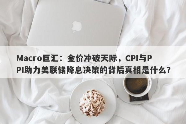 Macro巨汇：金价冲破天际，CPI与PPI助力美联储降息决策的背后真相是什么？