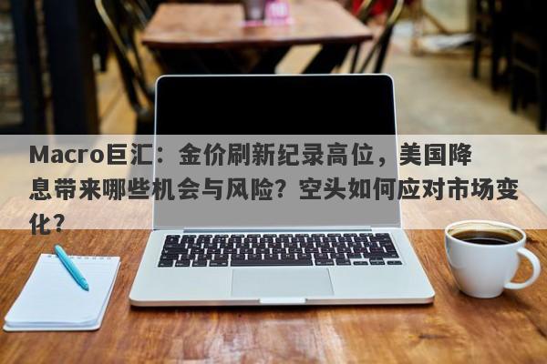 Macro巨汇：金价刷新纪录高位，美国降息带来哪些机会与风险？空头如何应对市场变化？